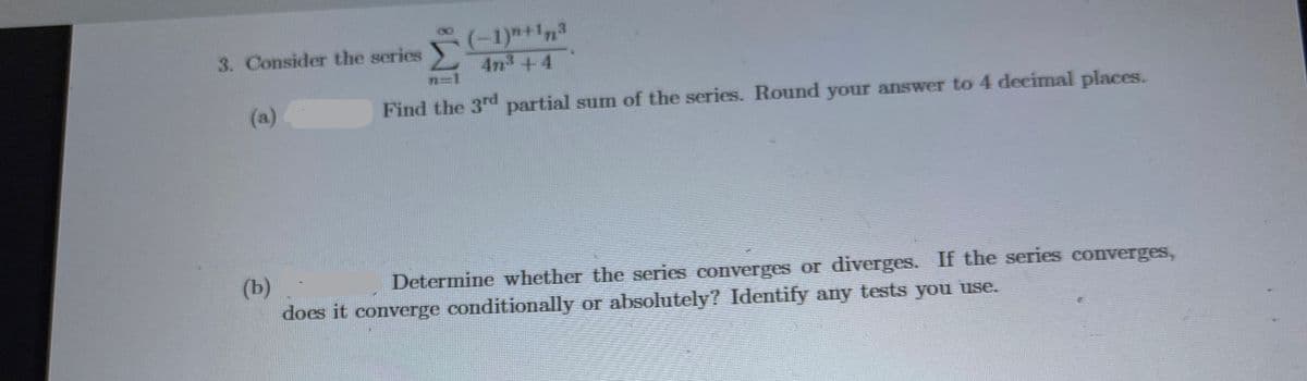 (-1)"+1n3
4n3 +4
3. Consider the series
n31
(a)
Find the 3r partial sum of the series. Round your answer to 4 decimal places.
(b)
does it converge conditionally or absolutely? Identify any tests you use.
Determine whether the series converges or diverges. If the series converges,
