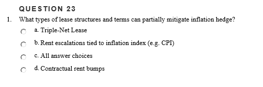 QUESTION 23
1. What types of lease structures and terms can partially mitigate inflation hedge?
a. Triple-Net Lease
b. Rent escalations tied to inflation index (e.g. CPI)
c. All answer choices
d. Contractual rent bumps
