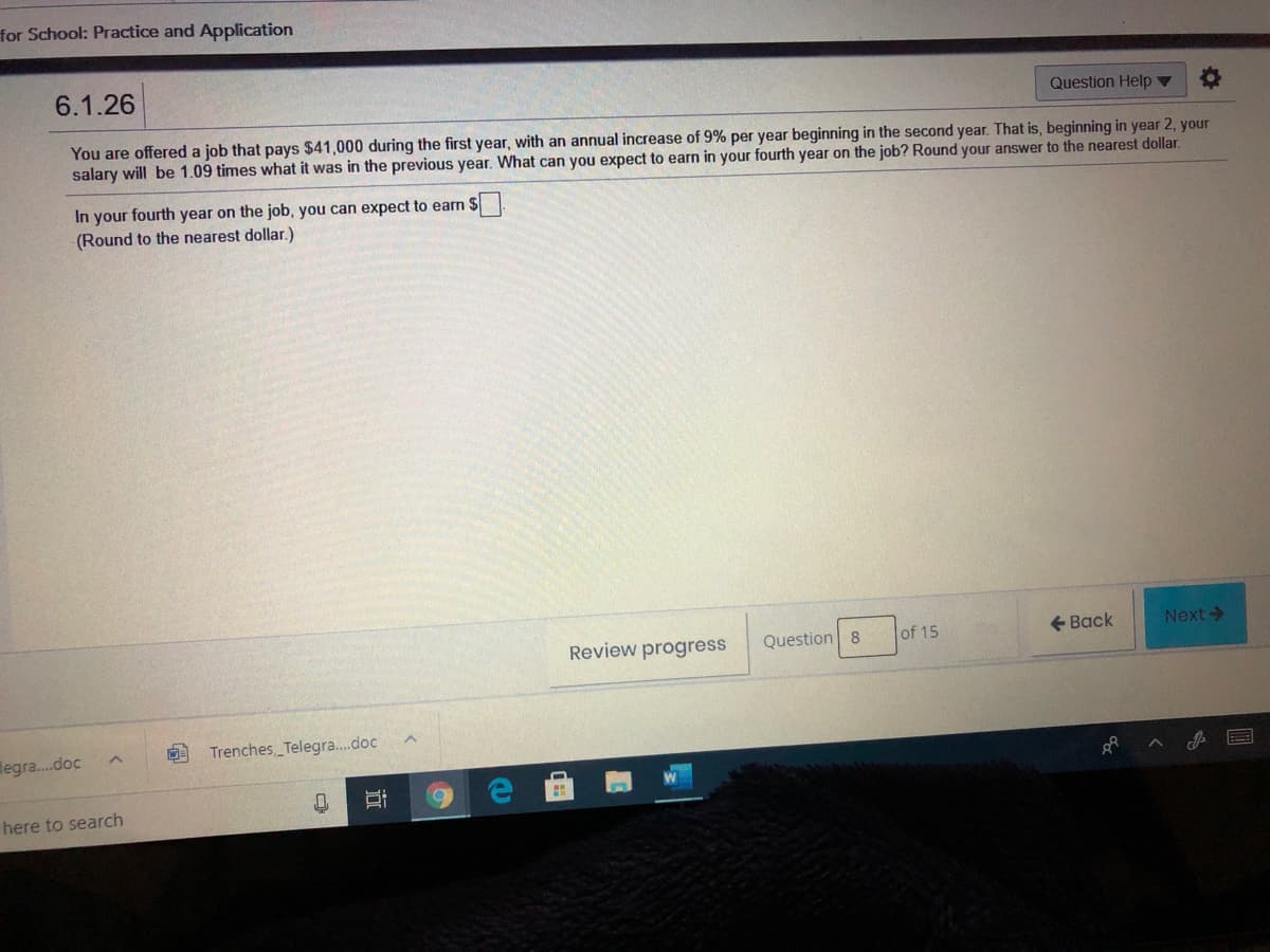 for School: Practice and Application
6.1.26
Question Help ▼
You are offered a job that pays $41,000 during the first year, with an annual increase of 9% per year beginning in the second year. That is, beginning in year 2, your
salary will be 1.09 times what it was in the previous year. What can you expect to earn in your fourth year on the job? Round your answer to the nearest dollar.
In your fourth year on the job, you can expect to earn $
(Round to the nearest dollar.)
Review progress
Question 8
of 15
+ Back
Next
legra.doc
9 Trenches Telegra.doc
here to search
近
