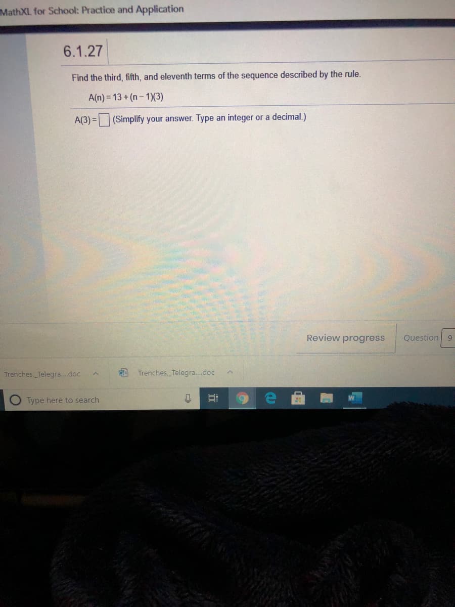 MathXL for School: Practice and Application
6.1.27
Find the third, fifth, and eleventh terms of the sequence described by the rule.
A(n) = 13 + (n- 1)(3)
A(3) = (Simplify your answer. Type an integer or a decimal.)
Review progress
Question 9
Trenches, Telegra..doc
Trenches, Telegra..doc
O Type here to search
