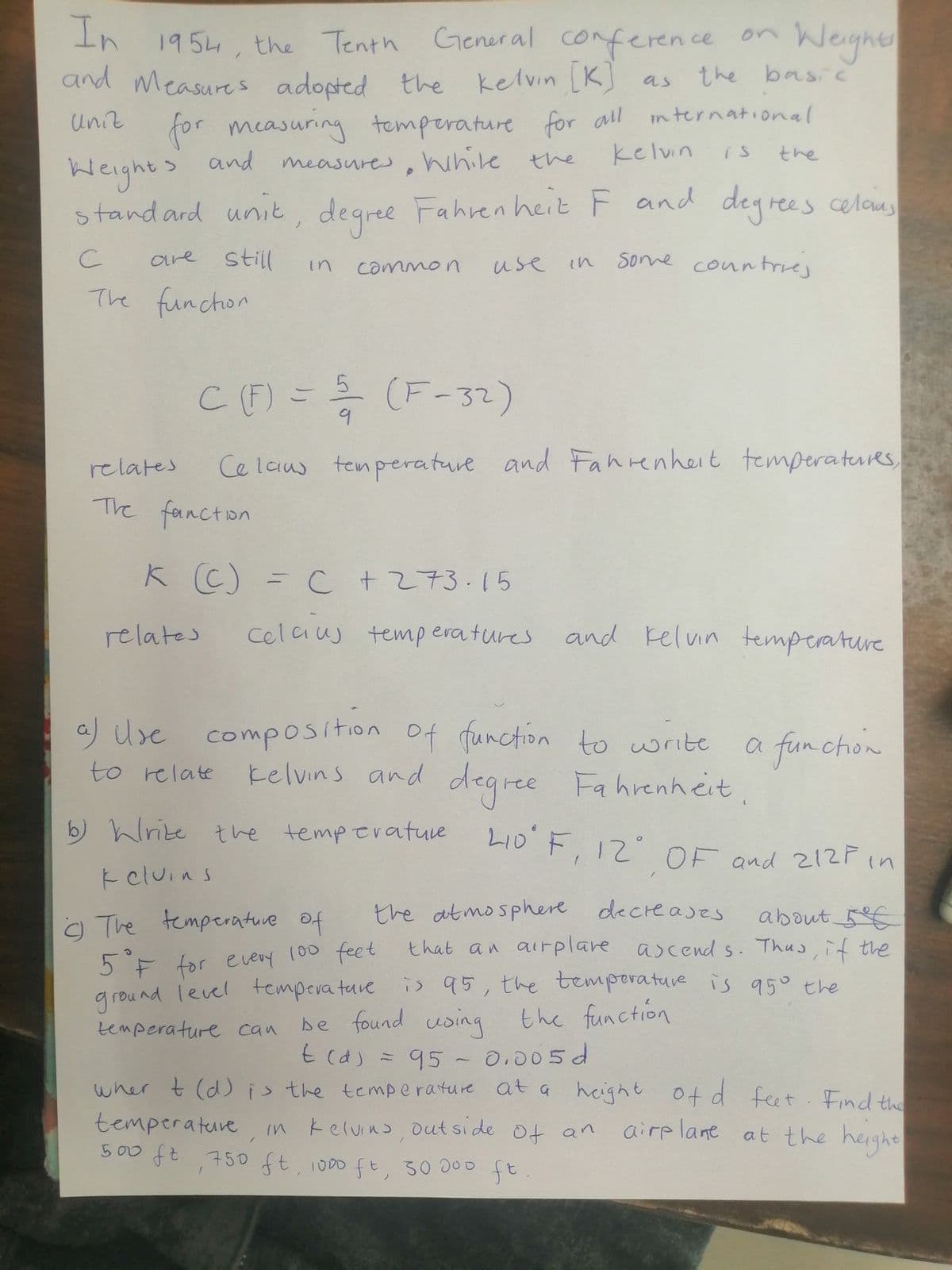 In conference on
1954, the Tenth Gener al
Weyher
and Measures adopted the kelvin [K) as
the basic
Uniz
for measuring r all
temperature for
international
kelvin
the
is
and measures, hhile the
Weights
standard unit, degree and degrees celous
Fahren heitF
ees celaus
are
still
use
some coun trrej
in
common
in
The funchon
CF) = (F-32)
relates
Ce laus tenperature and Fanrenheit temperaturs
The fancton
K C) =
C +273.15
relates
celcius temp eratures
and Felvin temperature
a) Use composition of function to write
kelvins and degree Fa hrenheit,
a funchon
to relate
b) hlrite tve temperatuve LI0 F. I2 OF ond 212F in
LID F, 12 OF and 212r in
k eluins
the atmosphere decreases
that an airplare ascend s. Thus, if the
about 5€
o The temperatuve Of
100 feet
5F for every
ground level tempera ture is 95, the temporature is 950 the
be found using the function
t (a) = 95- 0.005d
95° ヒhe
temperature can
95- O,005d
(d) is the temperature at a height Of d
wher t
temperature in kelvins out si de ot an
500 ft 750 ft 1000fと,
feet Find the
airp lane at the height
30 00o ft.
ft.
