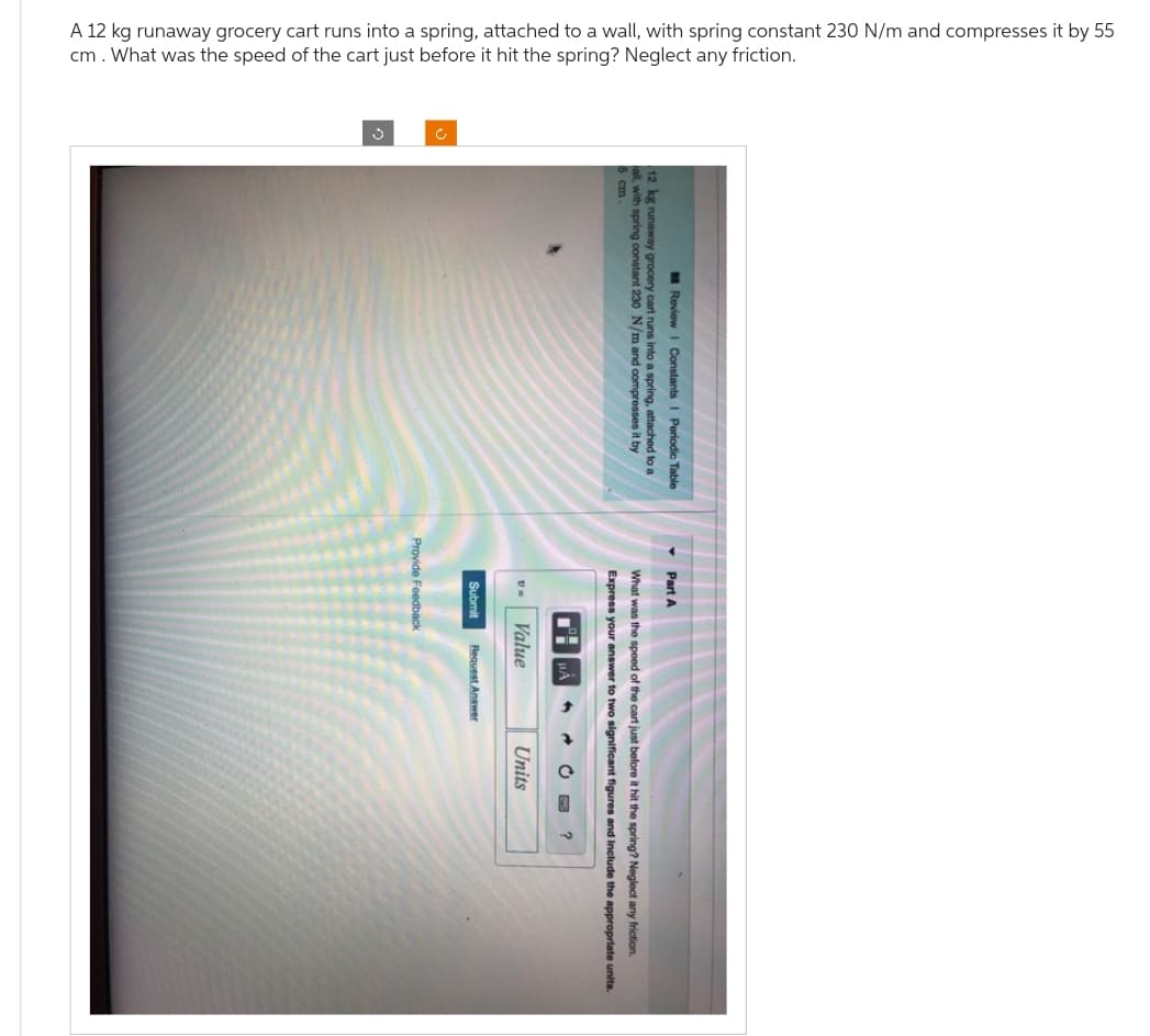A 12 kg runaway grocery cart runs into a spring, attached to a wall, with spring constant 230 N/m and compresses it by 55
cm. What was the speed of the cart just before it hit the spring? Neglect any friction.
Review I Constants I Periodic Table
12 kg runaway grocery cart runs into a spring, attached to a
all, with spring constant 230 N/m and compresses it by
▾ Part A
What was the speed of the cart just before it hit the spring? Neglect any friction
Express your answer to two significant figures and include the appropriate units.
AO?
Units
v=Value
Submit
Provide Feedback
Request Answer