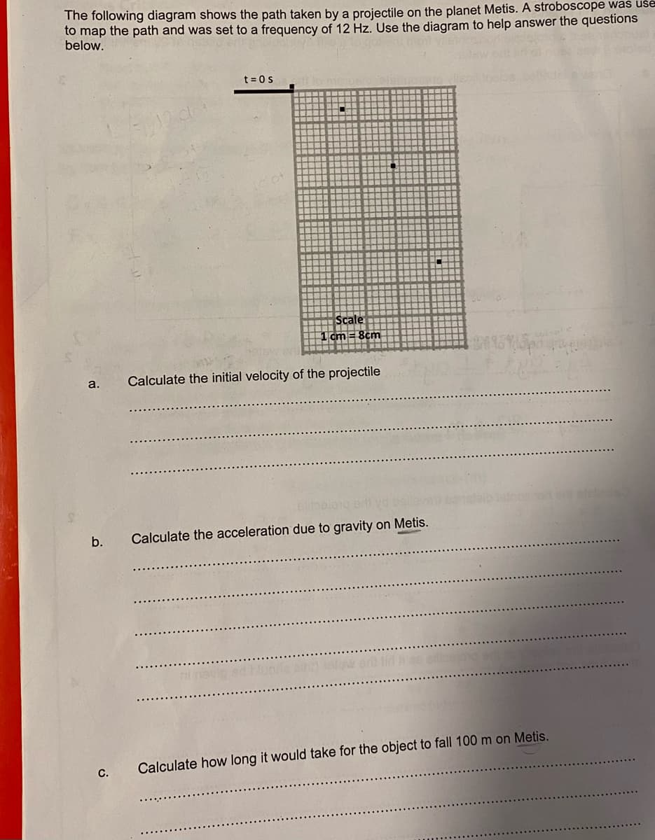 The following diagram shows the path taken by a projectile on the planet Metis. A stroboscope was uše
to map the path and was set to a frequency of 12 Hz. Use the diagram to help answer the questions
below.
t = 0s
Scale
1 cm = 8cm
a.
Calculate the initial velocity of the projectile
b.
Calculate the acceleration due to gravity on Metis.
slw erd lid as
Calculate how long it would take for the object to fall 100 m on Metis.
C.
