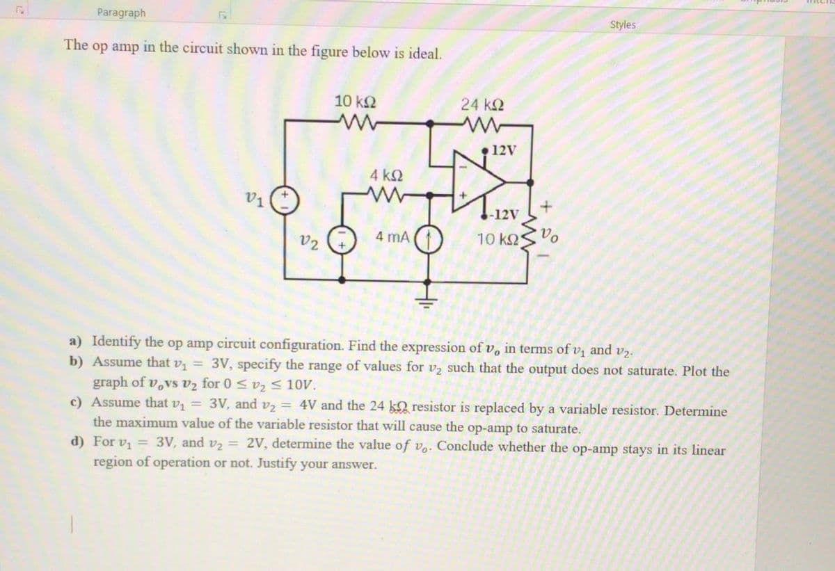 Paragraph
Styles
The op amp in the circuit shown in the figure below is ideal.
10 k2
24 k2
•12V
4 k2
V1
-12V
4 mA
10 k2
Vo
V2
a) Identify the op amp circuit configuration. Find the expression of v, in terms of vị and v2.
b) Assume that v = 3V, specify the range of values for v2 such that the output does not saturate. Plot the
graph of v,vs v2 for 0 < vz < 10V.
c) Assume that v = 3V, and vz = 4V and the 24 kQ resistor is replaced by a variable resistor. Determine
the maximum value of the variable resistor that will cause the op-amp to saturate.
d) For v, = 3V, and v2 = 2V, determine the value of v.. Conclude whether the op-amp stays in its linear
region of operation or not. Justify your answer.
