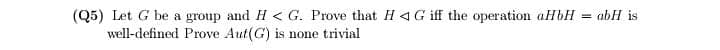 (Q5) Let G be a group and H< G. Prove that H4G iff the operation aHbH = abH is
well-defined Prove Aut(G) is none trivial