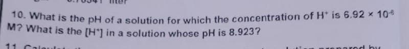 10. What is the pH of a solution for which the concentration of H* is 6.92 × 10%
M? What is the [H] in a solution whose pH is 8.923?
by
11