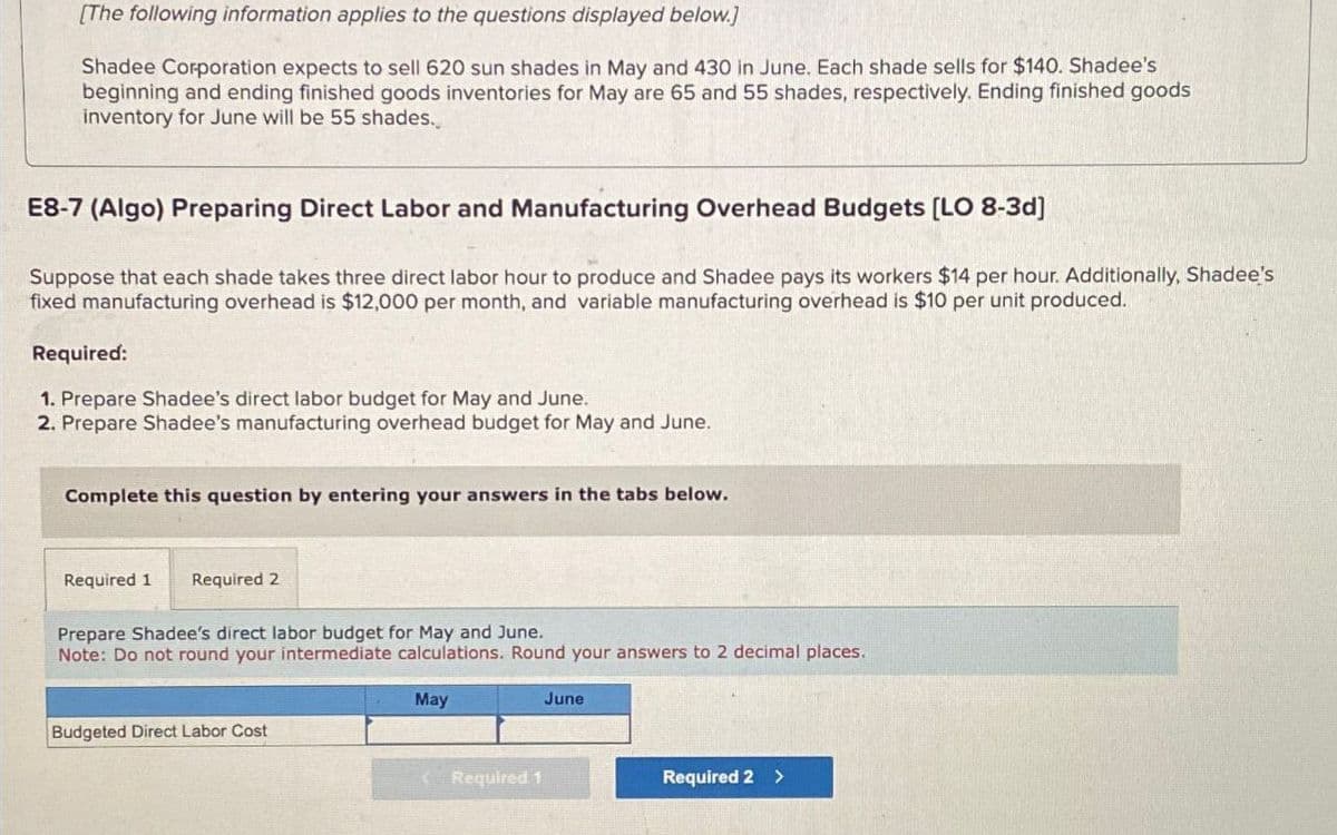 [The following information applies to the questions displayed below.]
Shadee Corporation expects to sell 620 sun shades in May and 430 in June. Each shade sells for $140. Shadee's
beginning and ending finished goods inventories for May are 65 and 55 shades, respectively. Ending finished goods
inventory for June will be 55 shades.
E8-7 (Algo) Preparing Direct Labor and Manufacturing Overhead Budgets [LO 8-3d]
Suppose that each shade takes three direct labor hour to produce and Shadee pays its workers $14 per hour. Additionally, Shadee's
fixed manufacturing overhead is $12,000 per month, and variable manufacturing overhead is $10 per unit produced.
Required:
1. Prepare Shadee's direct labor budget for May and June.
2. Prepare Shadee's manufacturing overhead budget for May and June.
Complete this question by entering your answers in the tabs below.
Required 1 Required 2
Prepare Shadee's direct labor budget for May and June.
Note: Do not round your intermediate calculations. Round your answers to 2 decimal places.
Budgeted Direct Labor Cost
May
June
Required 1
Required 2 >