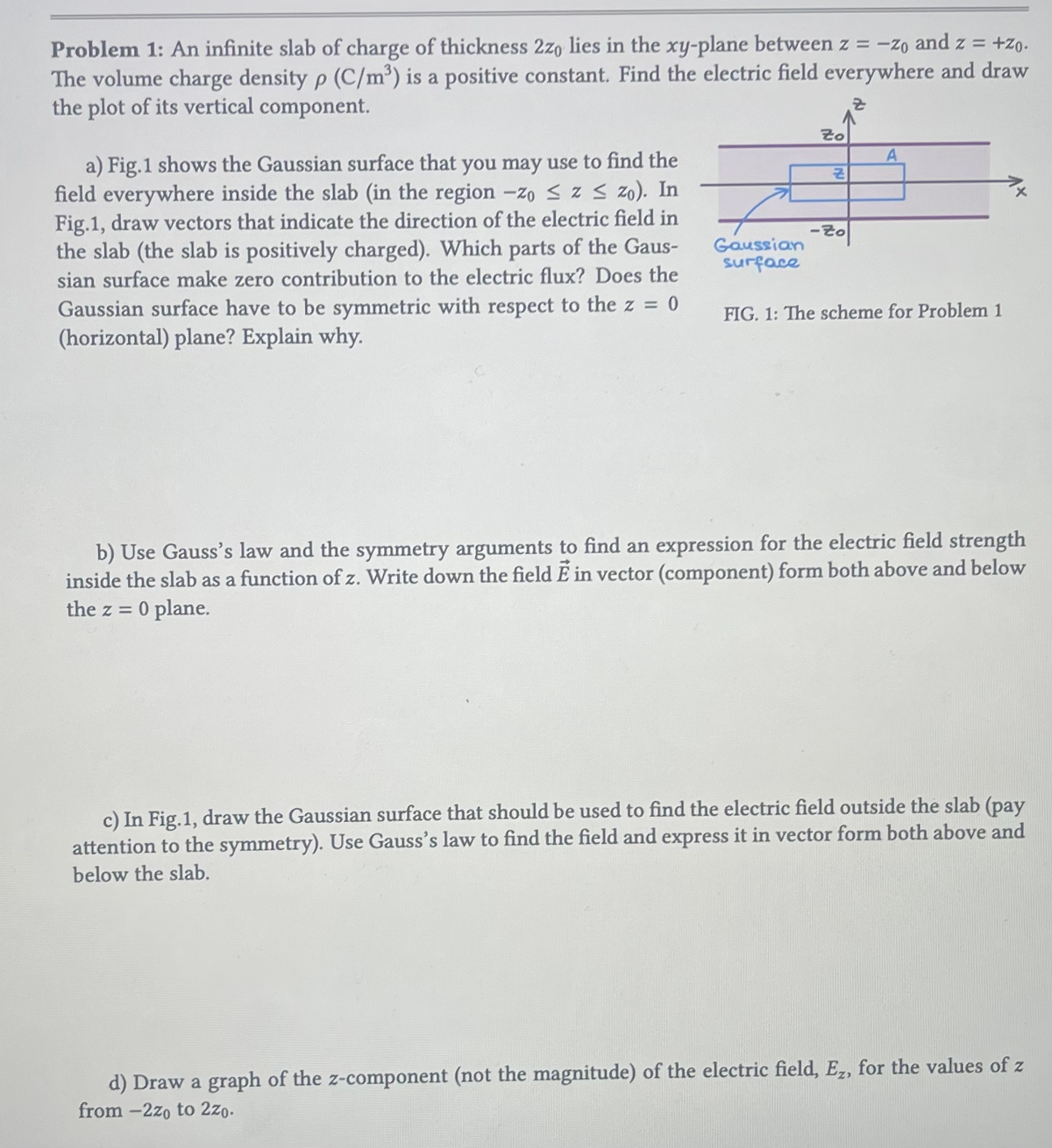Problem 1: An infinite slab of charge of thickness 2zo lies in the xy-plane between z = - zo and z = +zo.
The volume charge density p (C/m³) is a positive constant. Find the electric field everywhere and draw
the plot of its vertical component.
a) Fig.1 shows the Gaussian surface that you may use to find the
field everywhere inside the slab (in the region -zo ≤ z ≤ zo). In
Fig.1, draw vectors that indicate the direction of the electric field in
the slab (the slab is positively charged). Which parts of the Gaus-
sian surface make zero contribution to the electric flux? Does the
Gaussian surface have to be symmetric with respect to the z =
= 0
(horizontal) plane? Explain why.
Gaussian
surface
Zo
리
-Zo
A
FIG. 1: The scheme for Problem 1
b) Use Gauss's law and the symmetry arguments to find an expression for the electric field strength
inside the slab as a function of z. Write down the field E in vector (component) form both above and below
0 plane.
the z =
c) In Fig.1, draw the Gaussian surface that should be used to find the electric field outside the slab (pay
attention to the symmetry). Use Gauss's law to find the field and express it in vector form both above and
below the slab.
d) Draw a graph of the z-component (not the magnitude) of the electric field, Ez, for the values of z
from -2zo to 2zo.