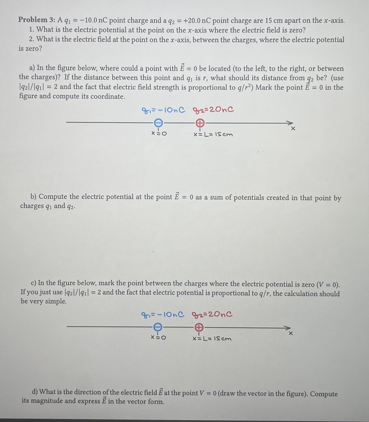 Problem 3: A q₁ = -10.0 nC point charge and a q2 = +20.0 nC point charge are 15 cm apart on the x-axis.
1. What is the electric potential at the point on the x-axis where the electric field is zero?
2. What is the electric field at the point on the x-axis, between the charges, where the electric potential
is zero?
a) In the figure below, where could a point with E = 0 be located (to the left, to the right, or between
the charges)? If the distance between this point and q₁ is r, what should its distance from 92 be? (use
1921/191] = 2 and the fact that electric field strength is proportional to q/r²) Mark the point E = 0 in the
figure and compute its coordinate.
8-10nC 82=20nc
→
x=L= 15 cm
X=O
b) Compute the electric potential at the point E = 0 as a sum of potentials created in that point by
charges 91 and 92.
c) In the figure below, mark the point between the charges where the electric potential is zero (V = 0).
If you just use q21/1911 = 2 and the fact that electric potential is proportional to q/r, the calculation should
be very simple.
₁-10nC 2=20nC
XEO
x=L= 15 cm
d) What is the direction of the electric field E at the point V = 0 (draw the vector in the figure). Compute
its magnitude and express E in the vector form.