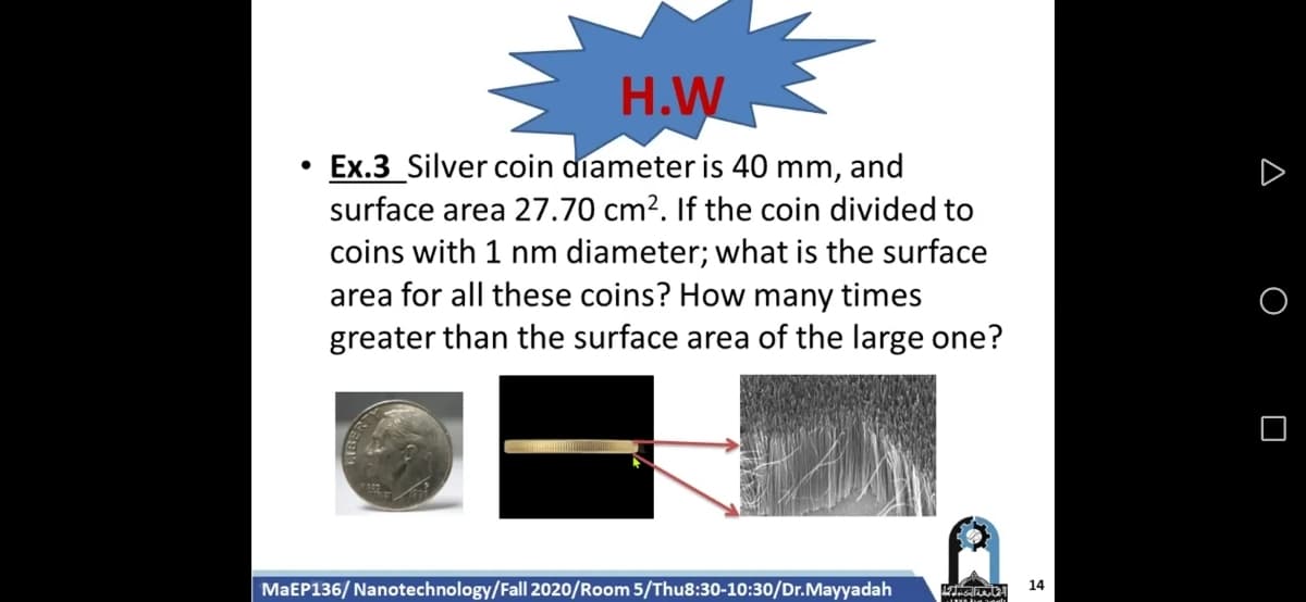 H.W
Ex.3 Silver coin diameter is 40 mm, and
surface area 27.70 cm?. If the coin divided to
coins with 1 nm diameter; what is the surface
area for all these coins? How many times
greater than the surface area of the large one?
MaEP136/ Nanotechnology/Fall 2020/Room 5/Thu8:30-10:30/Dr.Mayyadah
14
A O O
