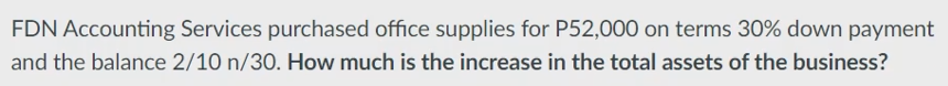 FDN Accounting Services purchased office supplies for P52,000 on terms 30% down payment
and the balance 2/10 n/30. How much is the increase in the total assets of the business?