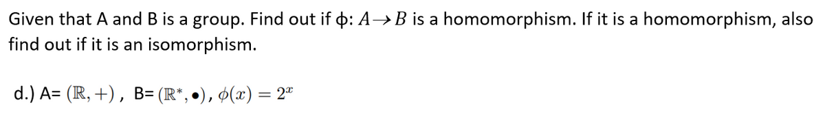 Given that A and B is a group. Find out if þ: A→B is a homomorphism. If it is a homomorphism, also
find out if it is an isomorphism.
d.) A= (R, +), B= (R*, •), ¢(x) = 2ª