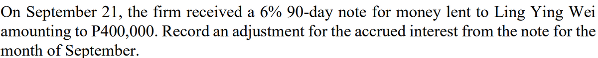 On September 21, the firm received a 6% 90-day note for money lent to Ling Ying Wei
amounting to P400,000. Record an adjustment for the accrued interest from the note for the
month of September.