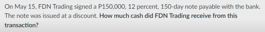 On May 15, FDN Trading signed a P150,000, 12 percent, 150-day note payable with the bank.
The note was issued at a discount. How much cash did FDN Trading receive from this
transaction?