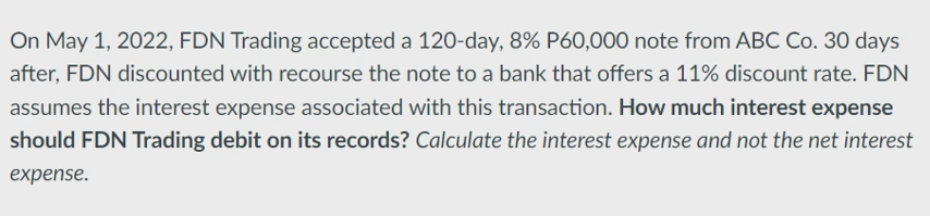 On May 1, 2022, FDN Trading accepted a 120-day, 8% P60,000 note from ABC Co. 30 days
after, FDN discounted with recourse the note to a bank that offers a 11% discount rate. FDN
assumes the interest expense associated with this transaction. How much interest expense
should FDN Trading debit on its records? Calculate the interest expense and not the net interest
expense.