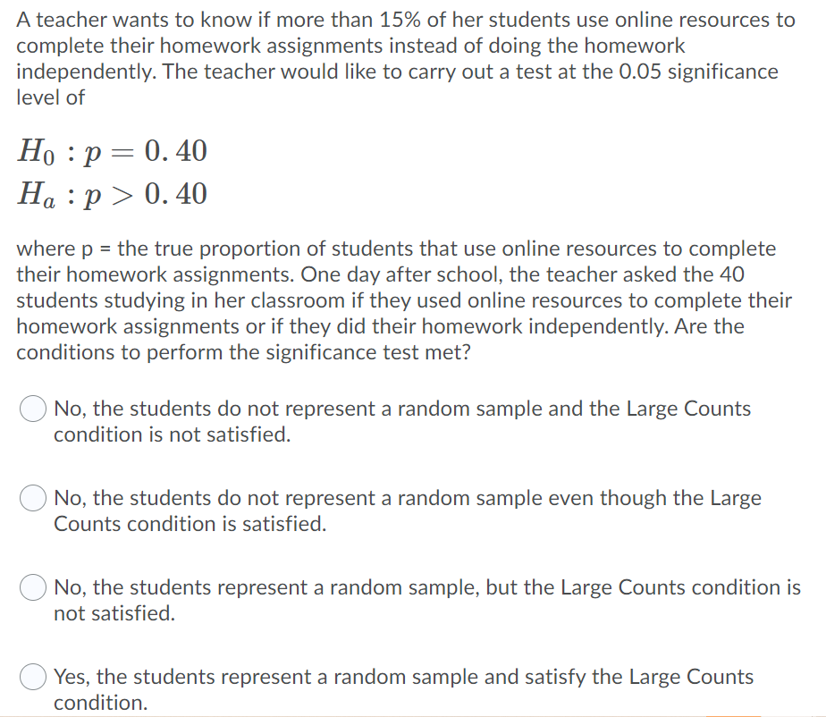 A teacher wants to know if more than 15% of her students use online resources to
complete their homework assignments instead of doing the homework
independently. The teacher would like to carry out a test at the 0.05 significance
level of
Но : р — 0.40
На : р> 0.40
a
where p = the true proportion of students that use online resources to complete
their homework assignments. One day after school, the teacher asked the 40
students studying in her classroom if they used online resources to complete their
homework assignments or if they did their homework independently. Are the
conditions to perform the significance test met?
No, the students do not represent a random sample and the Large Counts
condition is not satisfied.
No, the students do not represent a random sample even though the Large
Counts condition is satisfied.
O No, the students represent a random sample, but the Large Counts condition is
not satisfied.
Yes, the students represent a random sample and satisfy the Large Counts
condition.
