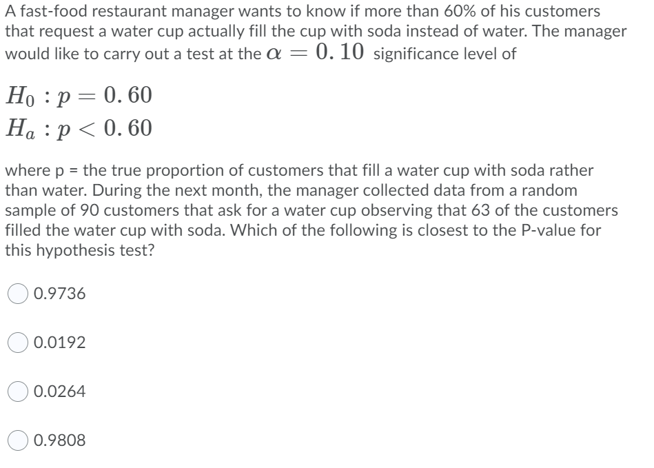 A fast-food restaurant manager wants to know if more than 60% of his customers
that request a water cup actually fill the cup with soda instead of water. The manager
would like to carry out a test at the a =
0. 10 significance level of
Но : р — 0. 60
На :р<0.60
where p = the true proportion of customers that fill a water cup with soda rather
than water. During the next month, the manager collected data from a random
sample of 90 customers that ask for a water cup observing that 63 of the customers
filled the water cup with soda. Which of the following is closest to the P-value for
this hypothesis test?
0.9736
0.0192
0.0264
0.9808
