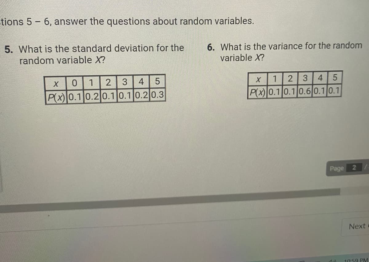 tions 5-6, answer the questions about random variables.
5. What is the standard deviation for the
random variable X?
X
0
1
2 3
4 5
P(x) 0.1 0.2 0.1 0.1 0.2 0.3
6. What is the variance for the random
variable X?
X
1 2 3 4 5
P(x) 0.1 0.1 0.6 0.1 0.1
Page
Mal
2
Next
10:59 PM