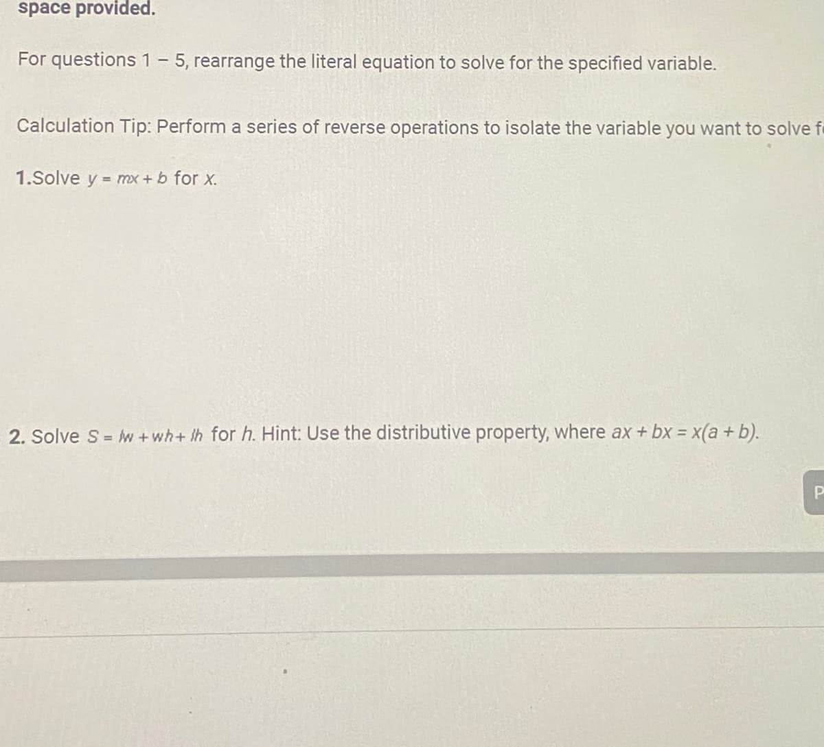 space provided.
For questions 1 - 5, rearrange the literal equation to solve for the specified variable.
Calculation Tip: Perform a series of reverse operations to isolate the variable you want to solve f
1.Solve y = mx + b for x.
2. Solve S=w+wh+th for h. Hint: Use the distributive property, where ax + bx = x(a + b).
P