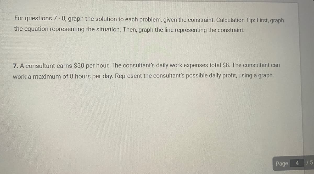 For questions 7-8, graph the solution to each problem, given the constraint. Calculation Tip: First, graph
the equation representing the situation. Then, graph the line representing the constraint.
7. A consultant earns $30 per hour. The consultant's daily work expenses total $8. The consultant can
work a maximum of 8 hours per day. Represent the consultant's possible daily profit, using a graph.
Page
4
/5