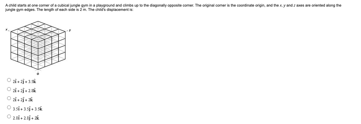 A child starts at one corner of a cubical jungle gym in a playground and climbs up to the diagonally opposite corner. The original corner is the coordinate origin, and the x, y and z axes are oriented along the
jungle gym edges. The length of each side is 2 m. The child's displacement is:
2î + 2j + 3.5k
2î+ 2f + 2.8k
O 2î + 2j + 2k
O 3.5i+ 3.5j+ 3.5k
2.81 + 2.8j + 2k
