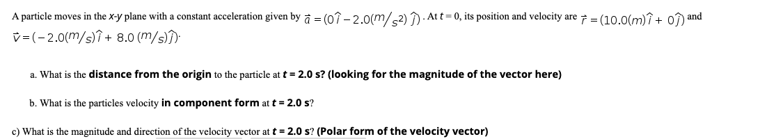 A particle moves in the x-y plane with a constant acceleration given by a = (0î - 2.o(m/2) )- Att = 0, its position and velocity are 7 = (10.0(mî+ 0) and
v=(-2.0(m/s)î + 8.0 (m/s))
a. What is the distance from the origin to the particle at t = 2.0 s? (looking for the magnitude of the vector here)
b. What is the particles velocity in component form at t = 2.0 s?
c) What is the magnitude and direction of the velocity vector at t = 2.0 s? (Polar form of the velocity vector)
