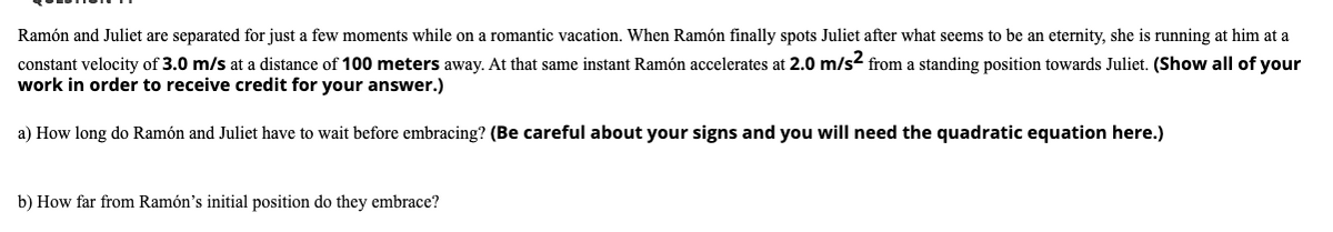 Ramón and Juliet are separated for just a few moments while on a romantic vacation. When Ramón finally spots Juliet after what seems to be an eternity, she is running at him at a
constant velocity of 3.0 m/s at a distance of 100 meters away. At that same instant Ramón accelerates at 2.0 m/s2 from a standing position towards Juliet. (Show all of your
work in order to receive credit for your answer.)
a) How long do Ramón and Juliet have to wait before embracing? (Be careful about your signs and you will need the quadratic equation here.)
b) How far from Ramón's initial position do they embrace?
