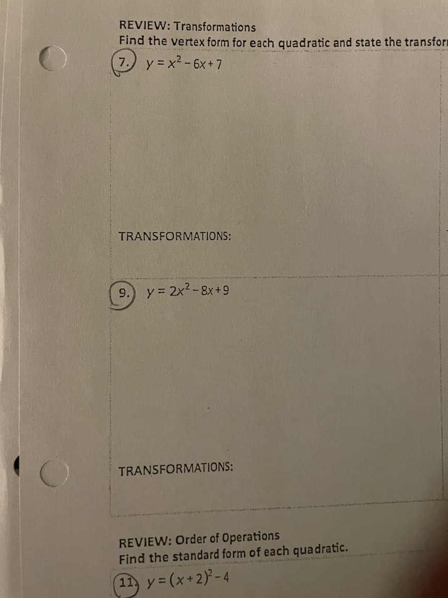 REVIEW: Transformations
Find the vertex form for each quadratic and state the transform
7.) y = x2-6x+ 7
TRANSFORMATIONS:
9.
y = 2x2-8x+9
TRANSFORMATIONS:
REVIEW: Order of Operations
Find the standard form of each quadratic.
11 y= (x+2)-4
