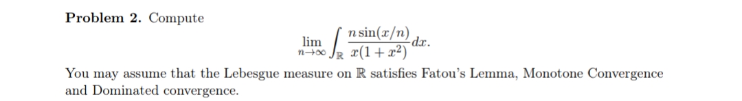 Problem 2. Compute
n sin(x/n) dr.
Je (1+x²)
lim
You may assume that the Lebesgue measure on R satisfies Fatou's Lemma, Monotone Convergence
and Dominated convergence.
