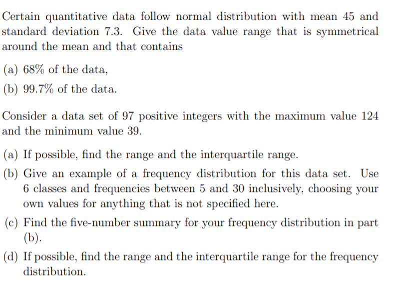 Certain quantitative data follow normal distribution with mean 45 and
standard deviation 7.3. Give the data value range that is symmetrical
around the mean and that contains
(a) 68% of the data,
(b) 99.7% of the data.
Consider a data set of 97 positive integers with the maximum value 124
and the minimum value 39.
(a) If possible, find the range and the interquartile range.
(b) Give an example of a frequency distribution for this data set. Use
6 classes and frequencies between 5 and 30 inclusively, choosing your
own values for anything that is not specified here.
(c) Find the five-number summary for your frequency distribution in part
(b).
(d) If possible, find the range and the interquartile range for the frequency
distribution.
