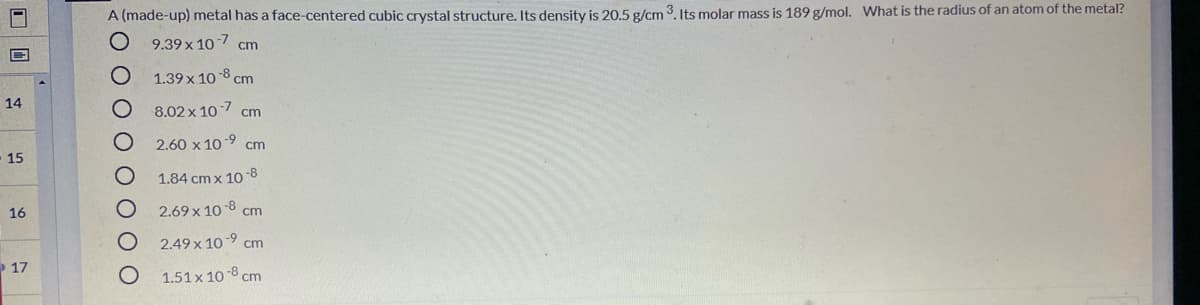 A (made-up) metal has a face-centered cubiC crystal structure. Its density is 20.5 g/cm 3. Its molar mass is 189 g/mol. What is the radius of an atom of the metal?
9.39 x 107 cm
1.39 x 10-8 cm
14
8.02 x 107 cm
2.60 x 10-9 cm
15
-8
1.84 cm x 10
16
2.69 x 10 8 cm
2.49 x 10-9 cm
17
1.51 x 10 8 cm
0 0 0 O OO0
