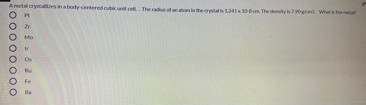 A metal crystallizes in a body-centered cubic unit cell. . The radius of an atom in the crystal is 1.241 x 10-8 cm. The density is 7.90 g/cm3. What is the metal?
Pt
Zr
Mo
Ir
Os
Ru
Fe
Ba
ООООО ООО
