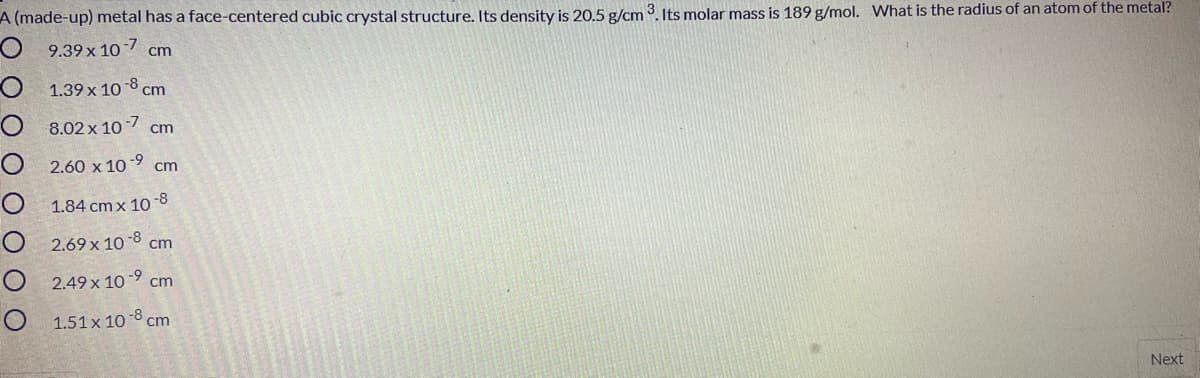 A (made-up) metal has a face-centered cubic crystal structure. Its density is 20.5 g/cm 3. Its molar mass is 189 g/mol. What is the radius of an atom of the metal?
9.39 x 10
-7
cm
O 1.39 x 10 -8 cm
O 8.02 x 10 - cm
O 2.60 x 1o 9 cm
-8
O 1.84 cmx 10
O 2.69 x 10-8
cm
O 2.49 x 1o-9 cm
O 1.51x 10 -8 cm
Next
