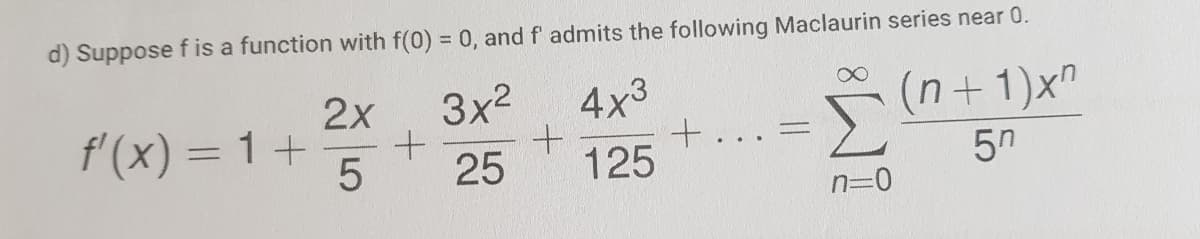 d) Suppose f is a function with f(0) = 0, and f' admits the following Maclaurin series near 0.
2х
f'(x) = 1+
3x2
4x3
(n+1)x"
5
25
125
5n
n=0
