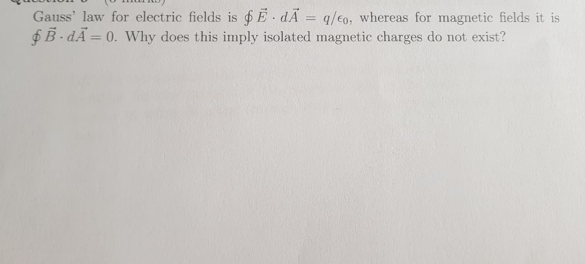 Gauss' law for electric fields is $ E dA = q/€o, whereas for magnetic fields it is
$B-dÃ= 0. Why does this imply isolated magnetic charges do not exist?
%3D
