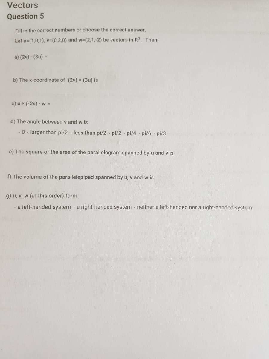 Vectors
Question 5
Fill in the correct numbers or choose the correct answer.
Let u=(1,0,1), v3(0,2,0) and w-(2,1,-2) be vectors in R3, Then:
a) (2v) · (3u) =
b) The x-coordinate of (2v) x (3u) is
c) u x (-2v) · w =
d) The angle between v and w is
0. larger than pi/2 less than pi/2 · pi/2 pi/4 pi/6 pi/3
e) The square of the area of the parallelogram spanned by u and v is
f) The volume of the parallelepiped spanned by u, v and w is
g) u, v, w (in this order) form
· a left-handed system - a right-handed system · neither a left-handed nor a right-handed system
