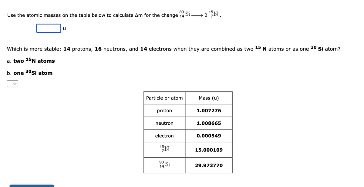 30
Use the atomic masses on the table below to calculate Am for the change 14
Si
→2¹9N.
u
Which is more stable: 14 protons, 16 neutrons, and 14 electrons when they are combined as two 15 N atoms or as one Si atom?
30
a. two 15N atoms
b. one 30Si atom
Particle or atom
Mass (u)
proton
1.007276
neutron
1.008665
electron
0.000549
15 N
15.000109
Si
14
29.973770