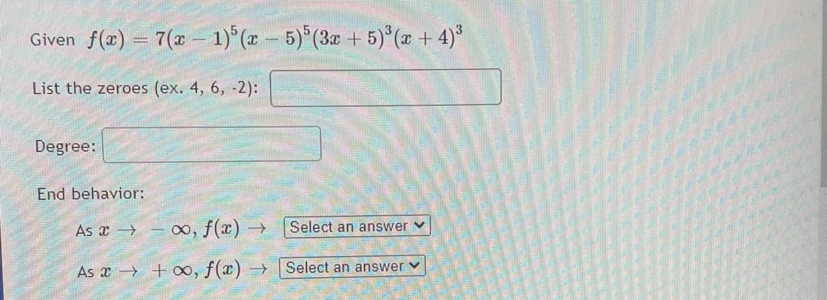 Given f(x) = 7(x– 1) (x - 5)*(3x + 5)°(x + 4)*
List the zeroes (ex. 4, 6, -2):
Degree:
End behavior:
As x
o, f(x) →
Select an answer v
As a + 0, f(x) →
Select an answerv
