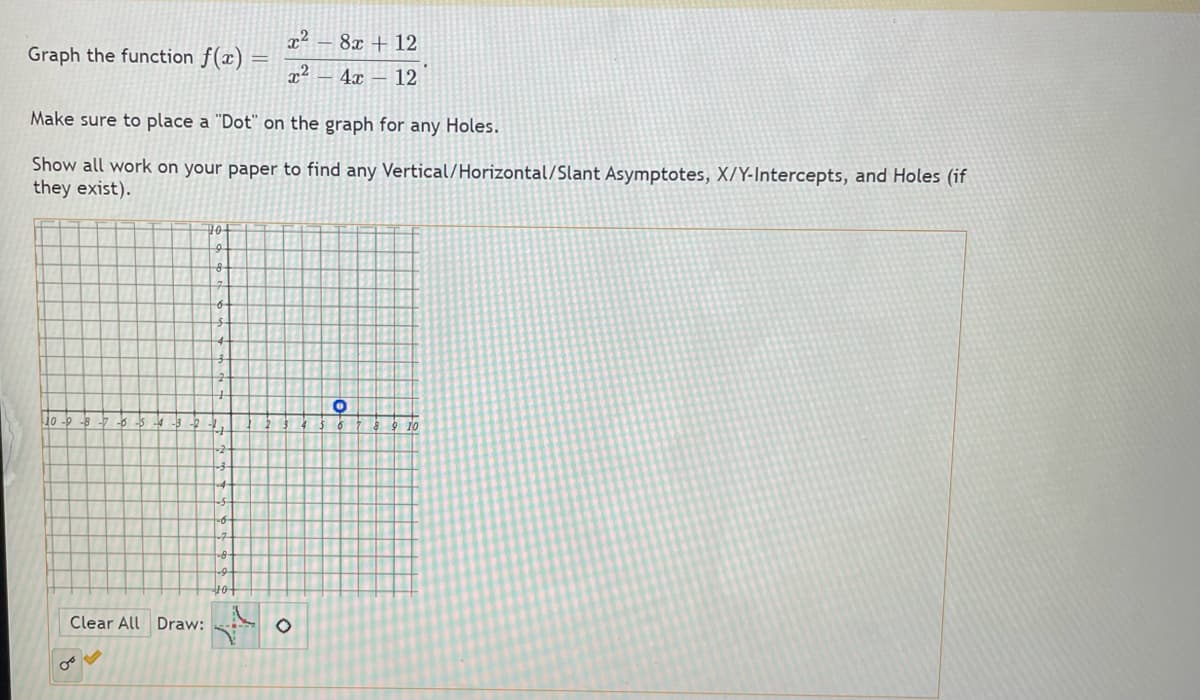 8x + 12
Graph the function f(x)
x2
4x – 12
Make sure to place a "Dot" on the graph for any Holes.
Show all work on your paper to find any Vertical/Horizontal/Slant Asymptotes, X/Y-Intercepts, and Holes (if
they exist).
10
8
10
-8 -7 6
9 10
Clear All Draw:
of
