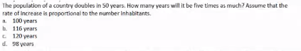 The population of a country doubles in 50 years. How many years will it be five times as much? Assume that the
rate of increase is proportional to the number inhabitants.
a. 100 years
b. 116 years
C 120 years
d. 98 years

