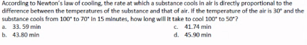 According to Newton's law of cooling, the rate at which a substance cools in alir is directly proportional to the
difference between the temperatures of the substance and that of air. If the temperature of the air is 30° and the
substance cools from 100* to 70* in 15 minutes, how long will it take to cool 100* to 50?
a. 33. 59 min
C. 41.74 min
d. 45.90 min
b. 43.80 min
