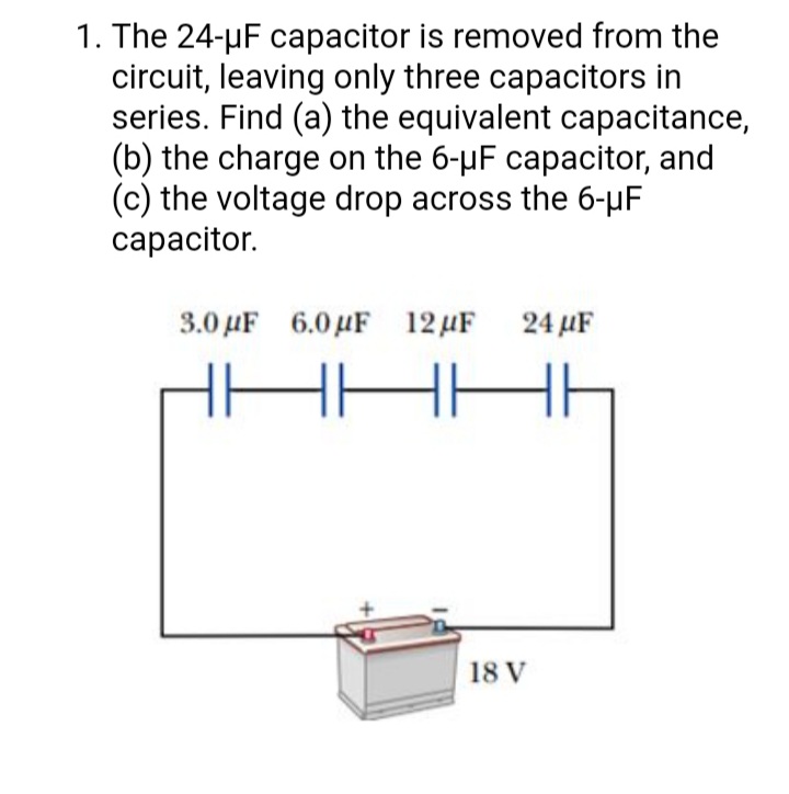 1. The 24-µF capacitor is removed from the
circuit, leaving only three capacitors in
series. Find (a) the equivalent capacitance,
(b) the charge on the 6-µF capacitor, and
(c) the voltage drop across the 6-µF
сарacitor.
3.0 µF 6.0 µF 12 µF 24 µF
18 V
