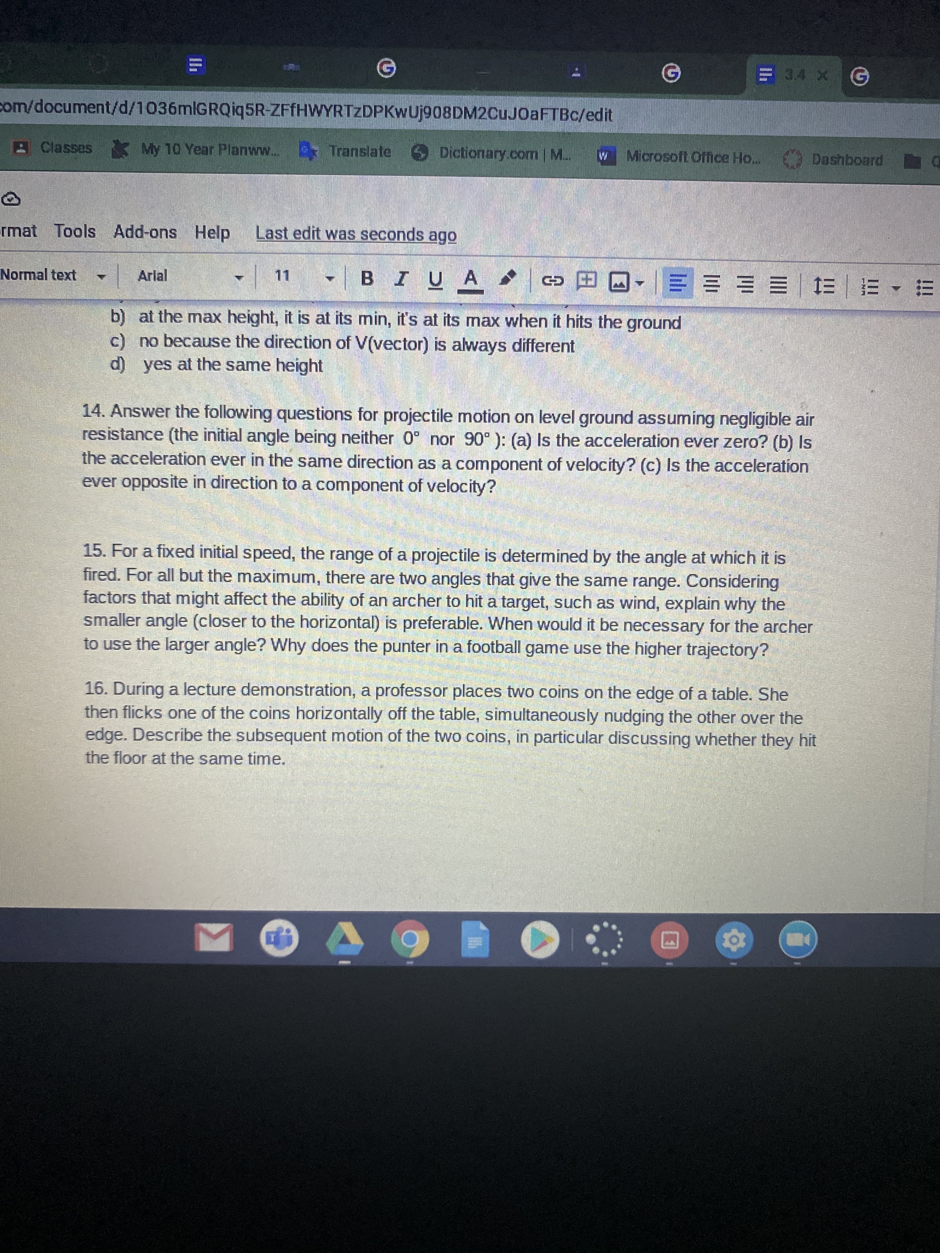 E 34 X G
com/document/d/1036mlGRQiq5R-ZFfHWYRTZDPKwUj908DM2CuJ0aFTBc/edit
AClasses My 10 Year Planww. E Translate
DictionarY.com | M.
Microsoft Office Ho.. Dashboard
W
rmat Tools Add-ons Help Last edit was seconds ago
BIUA
co田ロ == = | E|=▼ m
Normal text
Arlal
11
b) at the max height, it is at its min, it's at its max when it hits the ground
c) no because the direction of V(vector) is always different
d) yes at the same height
14. Answer the following questions for projectile motion on level ground assuming negligible air
resistance (the initial angle being neither 0° nor 90° ): (a) Is the acceleration ever zero? (b) Is
the acceleration ever in the same direction as a component of velocity? (c) Is the acceleration
ever opposite in direction to a component of velocity?
15. For a fixed initial speed, the range of a projectile is determined by the angle at which it is
fired. For all but the maximum, there are two angles that give the same range. Considering
factors that might affect the ability of an archer to hit a target, such as wind, explain why the
smaller angle (closer to the horizontal) is preferable. When would it be necessary for the archer
to use the larger angle? Why does the punter in a football game use the higher trajectory?
16. During a lecture demonstration, a professor places two coins on the edge of a table. She
then flicks one of the coins horizontally off the table, simultaneously nudging the other over the
edge. Describe the subsequent motion of the two coins, in particular discussing whether they hit
the floor at the same time.
