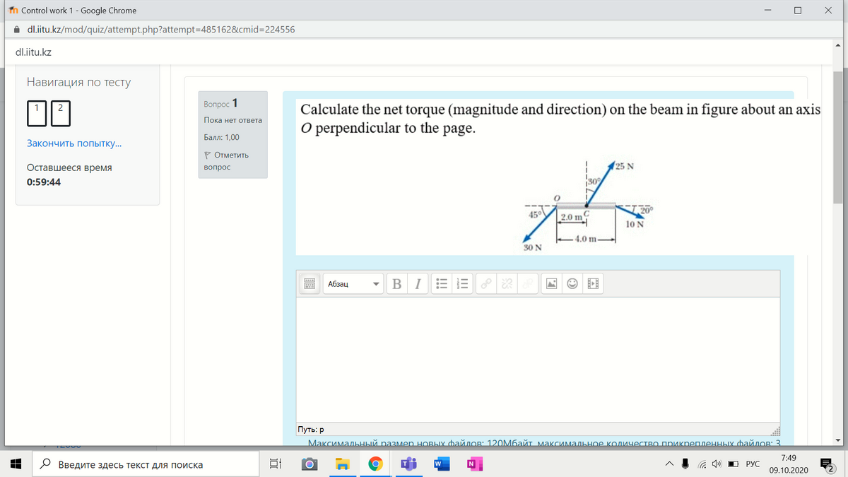 n Control work 1 - Google Chrome
i dl.iitu.kz/mod/quiz/attempt.php?attempt=D485162&cmid=D224556
dl.iitu.kz
Навигация по тесту
Вопрос 1
Calculate the net torque (magnitude and direction) on the beam in figure about an axis
O perpendicular to the
Пока нет ответа
page.
Балл: 1,00
Закончить попытку..
Р Отметить
Оставшееся время
25 N
вопрос
0:59:44
45°
2.0 m
10 N
4.0 m
30 N
Абзац
BIEEPR
Путь: р
Максимальный размеn новых файлов 120мбайт максимальное количество прикрепленных файлов3
7:49
О Введите здесь текст для поиска
a 4) D PYC
09.10.2020
