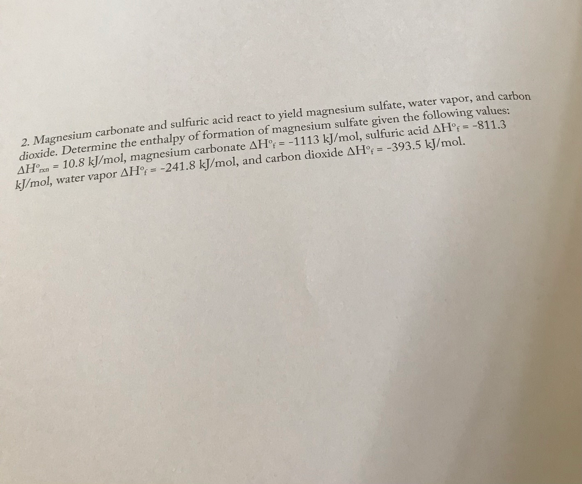 2. Magnesium carbonate and sulfuric acid react to yield magnesium sulfate, water vapor, and carbon
dioxide. Determine the enthalpy of formation of magnesium sulfate given the following values:
AH?xn = 10.8 kJ/mol, magnesium carbonate AH°F = -1113 kJ/mol, sulfuric acid AH°F = -811.3
kJ/mol, water vapor AH°; = -241.8 kJ/mol, and carbon dioxide AH°f = -393.5 kJ/mol.
%3D
%3D
%3D
%3D
