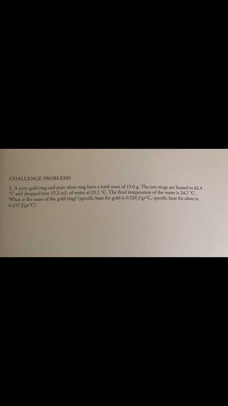 CHALLENGE PROBLEMS
1. A pure gold ring and pure silver ring have a total mass of 13.0 g. The two rings are heated to 624
°C and dropped into 15.2 mL of water at 23.1 C. The final temperature of the water is 24.7 °C.
What is the mass of the gold ring? (specific heat for gold is 0.128 J/g•°C, specific heat for silver is
0.237 J/g•C)
