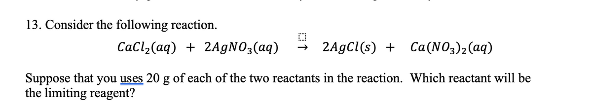 13. Consider the following reaction.
CaCl,(aq) + 2AGNO;(aq)
2A9C1(s) + Ca(NO3)2(aq)
Suppose that you uses 20 g of each of the two reactants in the reaction. Which reactant will be
the limiting reagent?
