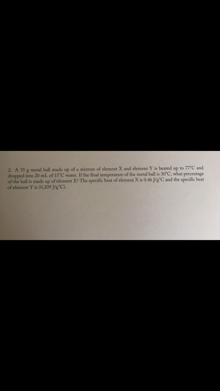 2. A 35 g metal ball made up of a mixture of element X and element Y is heated up to 77C and
dropped into 20 mL of 15°C water. If the final temperature of the metal ball is 30°C, what percentage
of the ball is made up of element X? The specific heat of element X is 0.46 J/g°C and the specific heat
of element Y is (0.209 J/g°C).
