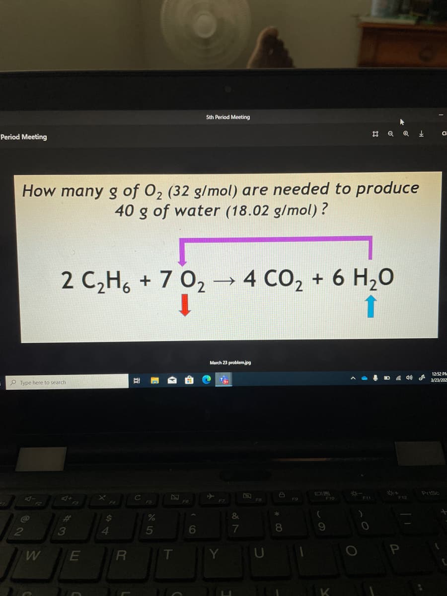 5th Period Meeting
Period Meeting
How many g of 02 (32 g/mol) are needed to produce
40 g of water (18.02 g/mol) ?
2 C,H6 + 7 02 → 4 CO2 + 6 H,0
March 23 problemjpg
12-52 PN
3/23/202
P Type here to search
PriSc
F8
F9
F10
F11
F12
F7
F2
%23
$4
&
4.
5
6
8.
E
R
T
K
LL
