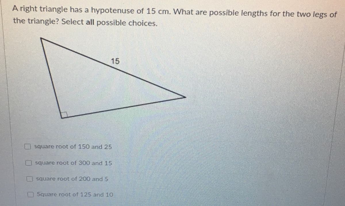 A right triangle has a hypotenuse of 15 cm. What are possible lengths for the two legs of
the triangle? Select all possible choices.
15
square root of 150 and 25
square root of 300 and 15
square root of 200 and 5
O Square root of 125 and 10
